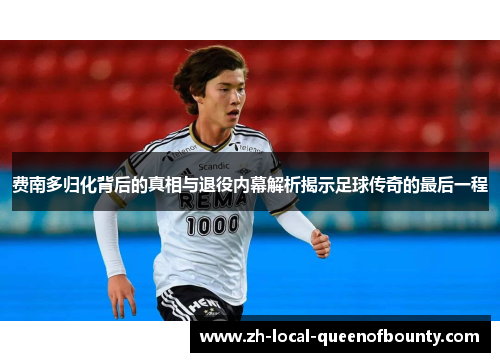 费南多归化背后的真相与退役内幕解析揭示足球传奇的最后一程