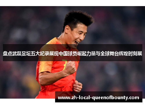 盘点武磊足坛五大纪录展现中国球员崛起力量与全球舞台辉煌时刻展