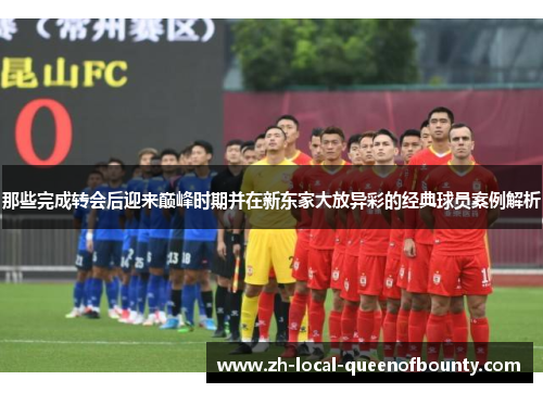 那些完成转会后迎来巅峰时期并在新东家大放异彩的经典球员案例解析