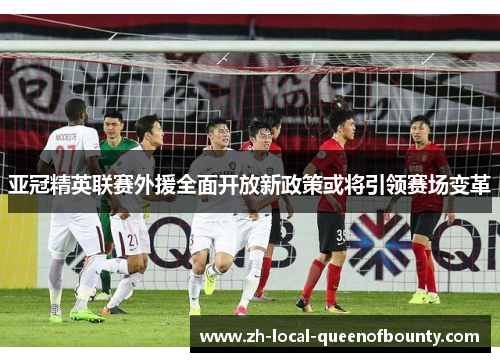 亚冠精英联赛外援全面开放新政策或将引领赛场变革