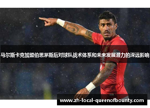 马尔斯卡克加盟伯恩茅斯后对球队战术体系和未来发展潜力的深远影响 马尔斯卡克加盟伯恩茅斯后对球队战术体系和未来发展潜力的深远影响