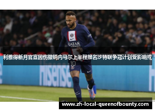 利雅得新月官宣因伤撤销内马尔上半程报名沙特联争冠计划受影响或