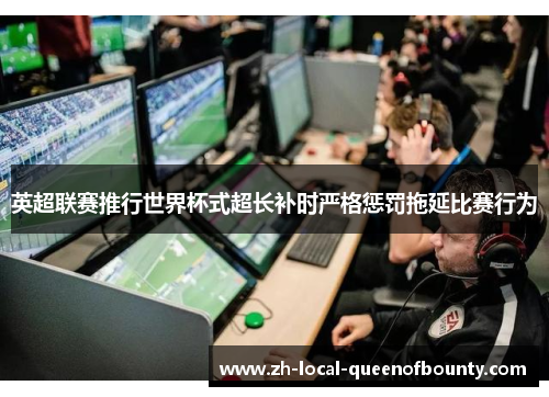 英超联赛推行世界杯式超长补时严格惩罚拖延比赛行为 英超联赛推行世界杯式超长补时严格惩罚拖延比赛行为