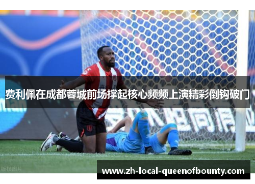 费利佩在成都蓉城前场撑起核心频频上演精彩倒钩破门