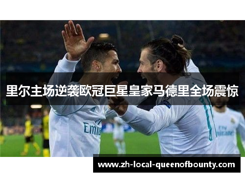 里尔主场逆袭欧冠巨星皇家马德里全场震惊 里尔主场逆袭欧冠巨星皇家马德里全场震惊