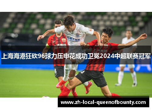 上海海港狂砍96球力压申花成功卫冕2024中超联赛冠军 上海海港狂砍96球力压申花成功卫冕2024中超联赛冠军